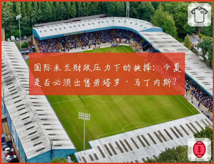 国际米兰财政压力下的抉择：今夏是否必须出售劳塔罗·马丁内斯？