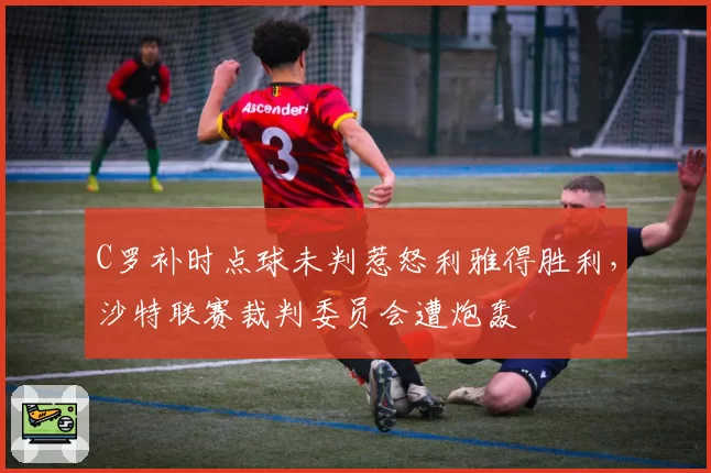 C罗补时点球未判惹怒利雅得胜利，沙特联赛裁判委员会遭炮轰