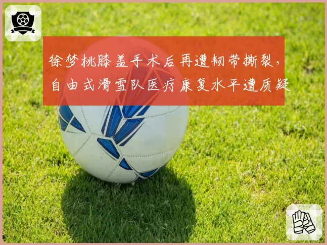 徐梦桃膝盖手术后再遭韧带撕裂，自由式滑雪队医疗康复水平遭质疑