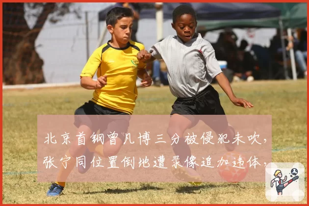 北京首钢曾凡博三分被侵犯未吹，张宁同位置倒地遭录像追加违体，京晋锋线哨音尺度两极分化