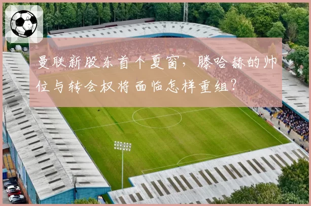 曼联新股东首个夏窗，滕哈赫的帅位与转会权将面临怎样重组？